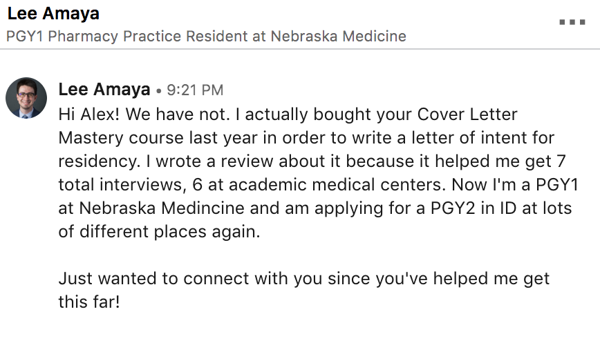  /></strong></p><p><strong>How to Make a Cover Letter that Gets Interviews</strong></p><p>I’ve said it before, and I’ll say it again…</p><p>Your cover letter is the only piece of your application packet that let’s the RPD know who you are. On paper, you’re competing against people with the same qualifications. Your CV is going to be nearly identical to every other residency applicant. All of you have good grades. All of you took a leadership role in a student chapter of APhA or ASHP. Most of you have research experience, and most of you presented a poster on your experience at Midyear.</p><p><strong>Why should you match over someone else?</strong></p><p>Your cover letter is the X-Factor that can tip the scales in your favor. It’s the only part of your application that can grab the reader’s attention and draw her into your story. That’s how you stand out in a sea of applicants and get invited to interviews.</p><p>So, how do you actually write a cover letter that grabs attention, showcases your personality, and gets results?</p><hr /><p><strong>Introducing…Cover Letter Mastery</strong></p><p>I’ve been in your shoes, and I’ve been on both sides of the interview table multiple times. I know what gets results. Cover Letter Mastery is a distillation of everything I have learned about writing cover letters that work.</p><p>It’s a self-paced course, meaning you can work your way through the program as quickly (or as slowly) as you want.</p><p>“Writing a letter of intent was an incredibly difficult task for me. I think the biggest obstacle students face is getting “our foot in the door,” so to speak. We all have the skills to pursue a post grad residency but this course really gave me a better perspective on how I can use these skills and experiences to my advantage and make the programs WANT to meet me. The course helped me make a better attack plan and write my letter in a systematic fashion rather than spilling all my rambling thoughts into a word document, hating it, then rewriting it, rinse and repeat.”</p><p>– Zahava Picado, PharmD Candidate 2018; Residency Matched 2018</p><p>You’re busy, and your time is valuable, so I made Cover Letter Mastery short, sweet, and to the point. There isn’t any fluff with this course. You’ll get 12 short video lessons, along with guides and worksheets that take you from “just another applicant” to sitting across from your future boss at the interview table.</p><p><strong>Here’s some of what’s included:</strong></p><ul><li>A Recorded Video of a Student’s 2 Cover Letters — Before and After our Professional Cover Letter Review</li><li>The 7 Words and Phrases Never to Use on Your Cover Letter</li><li>The 15 Mistakes You’re Making On Your Cover Letter</li><li>The 3 Questions You Need to Answer on Your Cover Letter</li><li>How to Get Inside the Head of the Hiring Manager…and how to make her say “Hell Yes!” to your application</li><li>The Anatomy of the Perfect Cover Letter</li><li>How to Draw the Reader in with an Irresistible Hook</li><li>How to Backup Your Cover Letter with Evidence that Shows You’re the Perfect Candidate</li><li>Teardowns of Actual Cover Letters, the Good, the Bad, and The Ugly</li><li>How to Fix Your Already Broken Cover Letter</li><li>Q & A of the Most Common Cover Letter Questions</li><li>What to Do if You’re Still Not Confident In Your Cover Letter</li><li>A Special Interview with an RPD about cover letters and a dissection of<strong> 4 Real Cover Letters</strong>, the Good, the Bad and the Ugly!</li><li>And Much More…</li></ul><h3>Course Curriculum</h3><p> </p><div class=