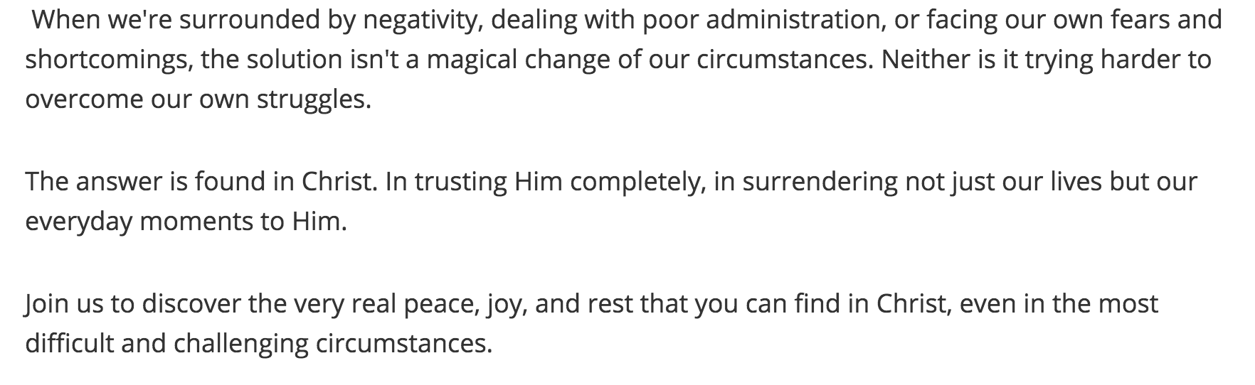 When we're surrounded by negativity, dealing with poor administration, or facing our own fears and shortcomings, the solution isn't a magical change of our circumstances. Neither is it trying harder to overcome our own struggles. The answer is found in Christ. In trusting Him completely, in surrendering not just our lives but our everyday moments to Him. Join us to discover the very real peace, joy, and rest that you can find in Christ, even in the most difficult and challenging circumstances.