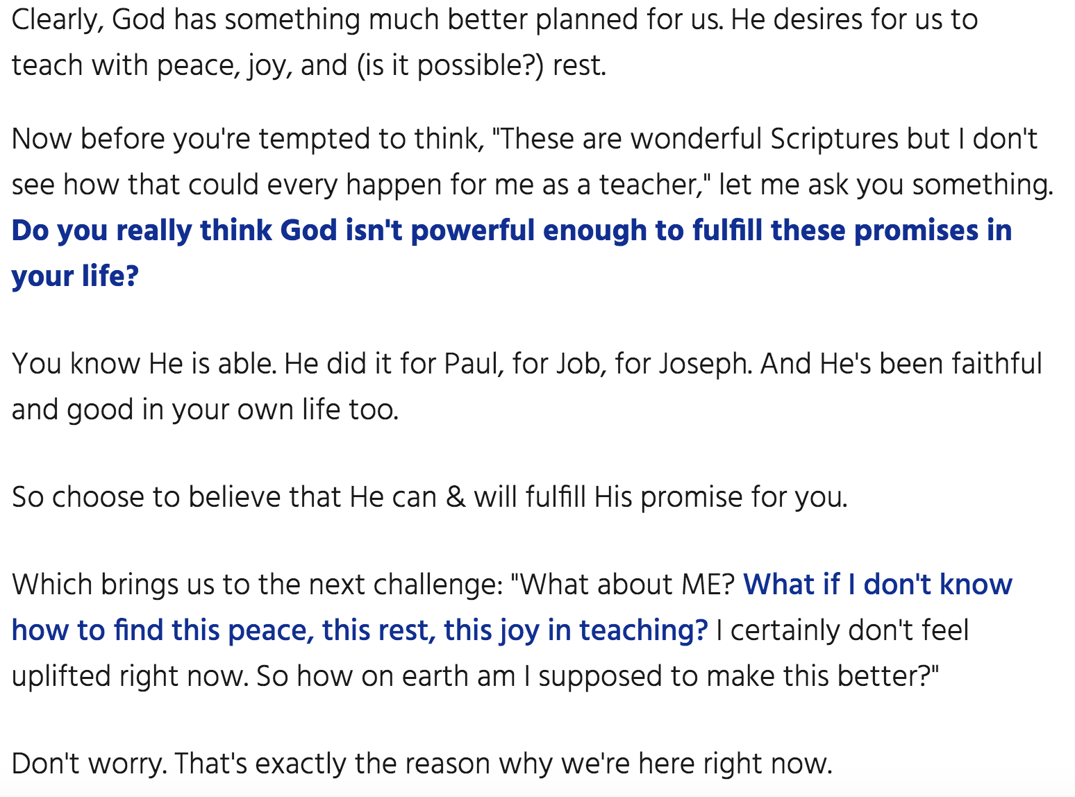 Clearly, God has something much better planned for us. He desires for us to teach with peace, joy, and (is it possible?) rest. Now before you're tempted to think, "These are wonderful Scriptures but I don't see how that could every happen for me as a teacher," let me ask you something. Do you really think God isn't powerful enough to fulfill these promises in your life? You know He is able. He did it for Paul, for Job, for Joseph. And He's been faithful and good in your own life too. So choose to believe that He can & will fulfill His promise for you. Which brings us to the next challenge: "What about ME? What if I don't know how to find this peace, this rest, this joy in teaching? I certainly don't feel uplifted right now. So how on earth am I supposed to make this better?" Don't worry. That's exactly the reason why we're here right now.