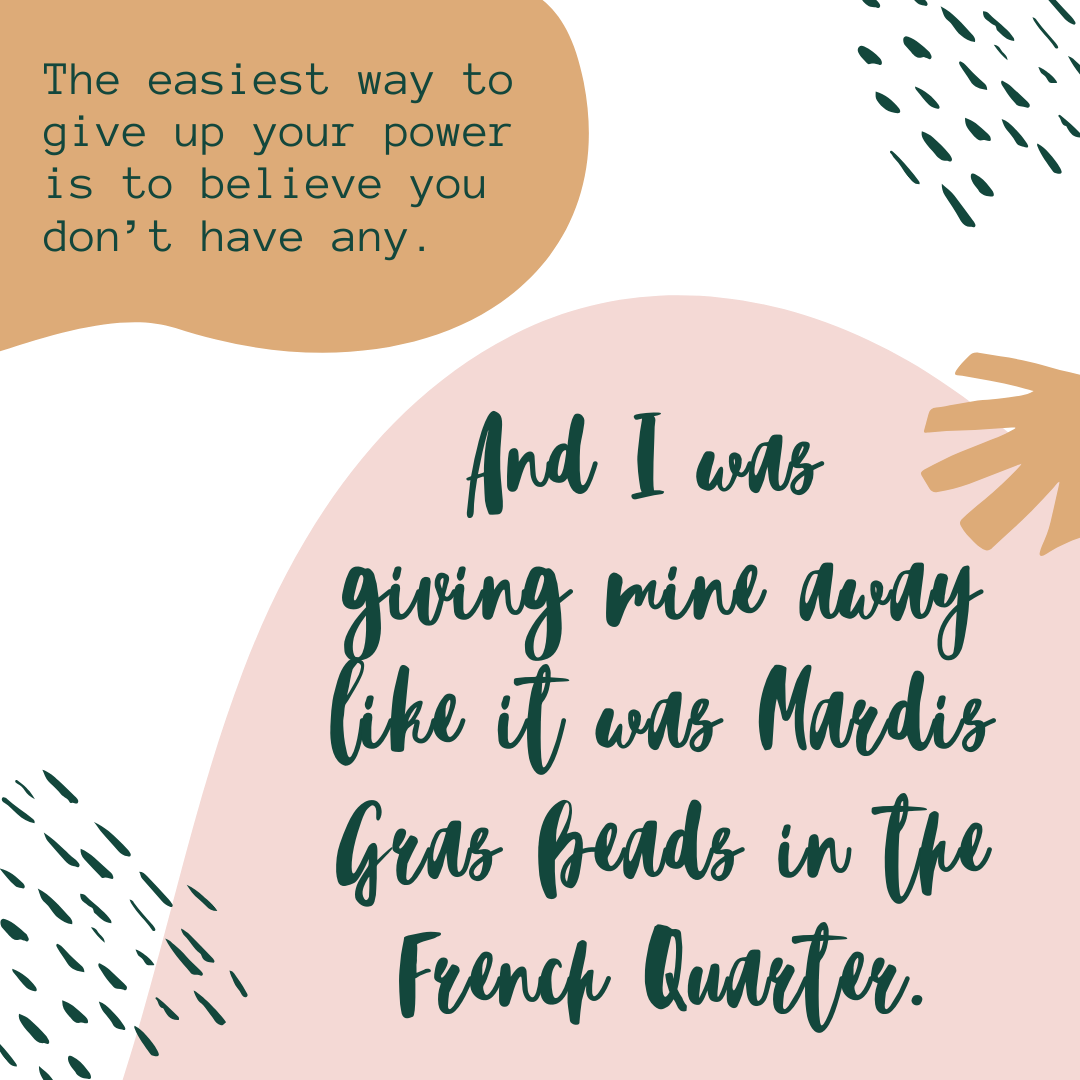 The easiest way to give up your power is believing you don't have any. And I was giving mine away like it was Mardis Gras beads in the French Quarter.